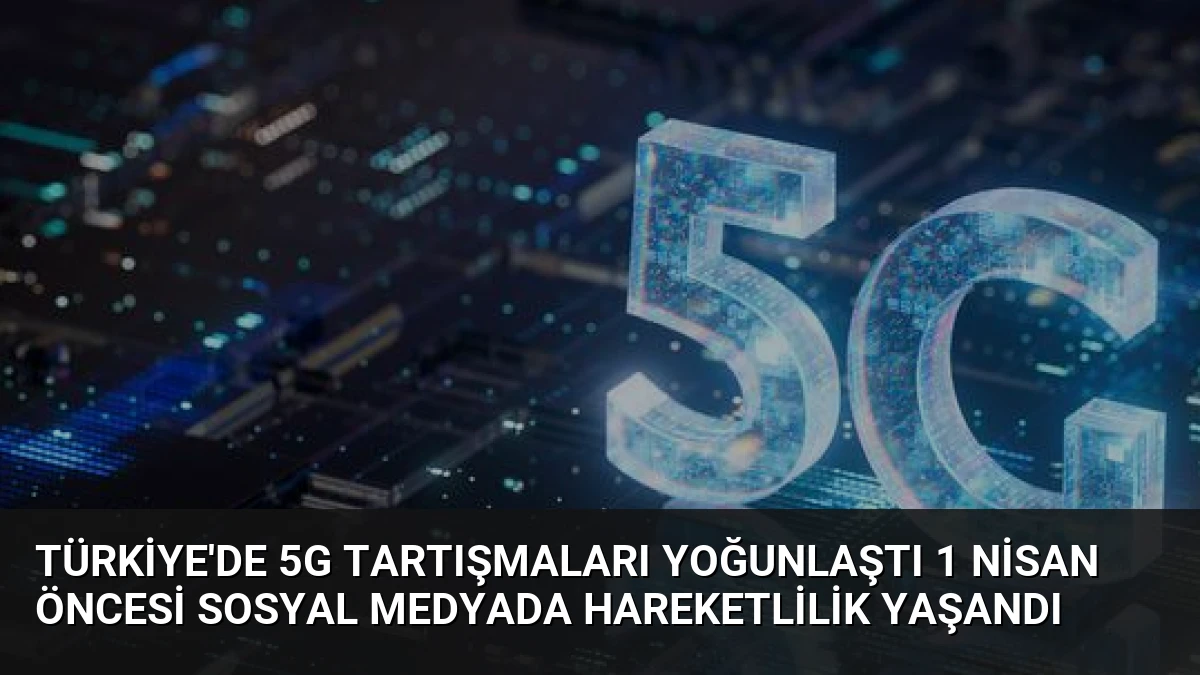Türkiye’de 5G Tartışmaları Yoğunlaştı 1 Nisan Öncesi Sosyal Medyada Hareketlilik Yaşandı