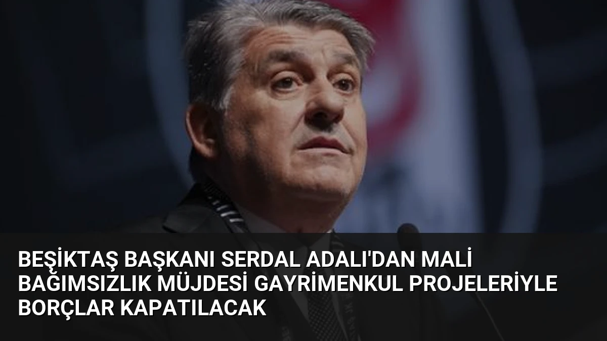 Beşiktaş Başkanı Serdal Adalı’dan Mali Bağımsızlık Müjdesi Gayrimenkul Projeleriyle Borçlar Kapatılacak