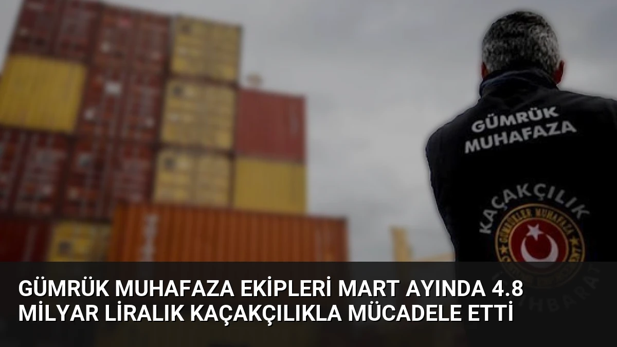 Gümrük Muhafaza Ekipleri Mart Ayında 4.8 Milyar Liralık Kaçakçılıkla Mücadele Etti