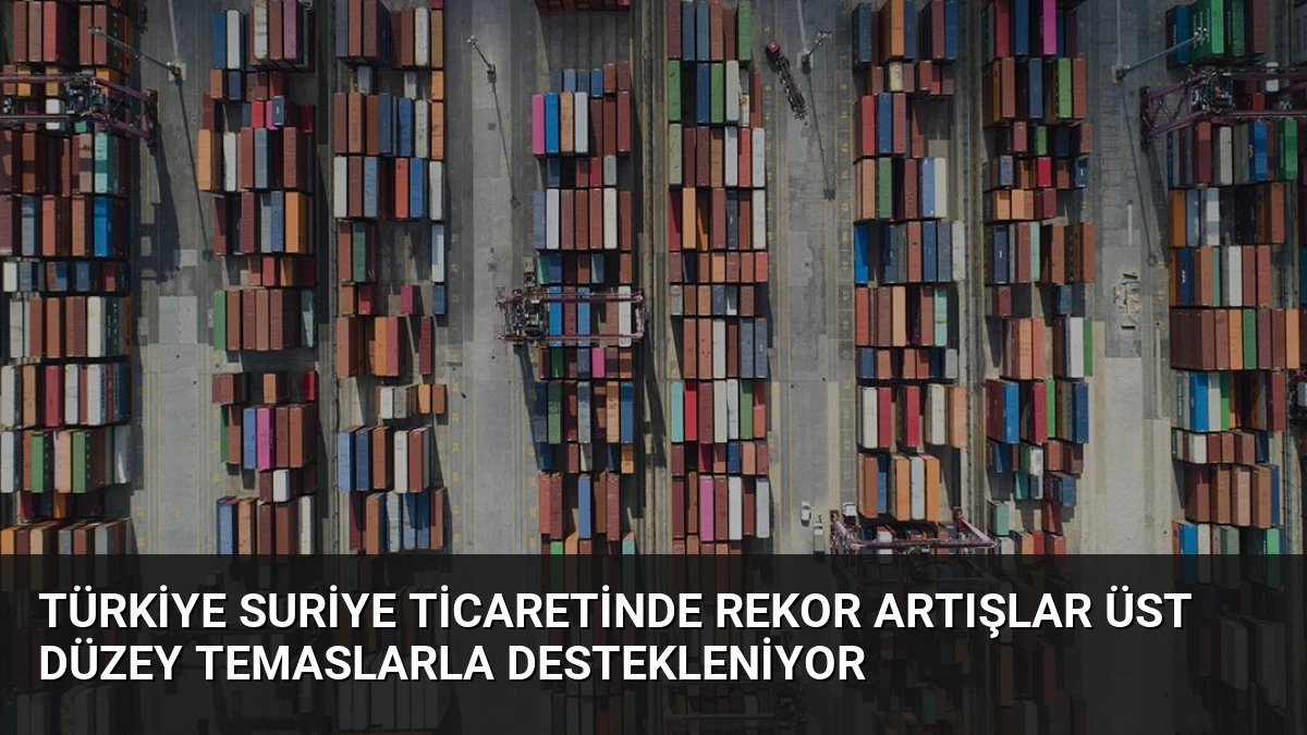 Türkiye Suriye Ticaretinde Rekor Artışlar Üst Düzey Temaslarla Destekleniyor