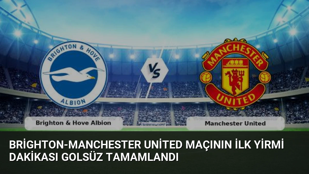 Brighton-Manchester United Maçının İlk Yirmi Dakikası Golsüz Tamamlandı