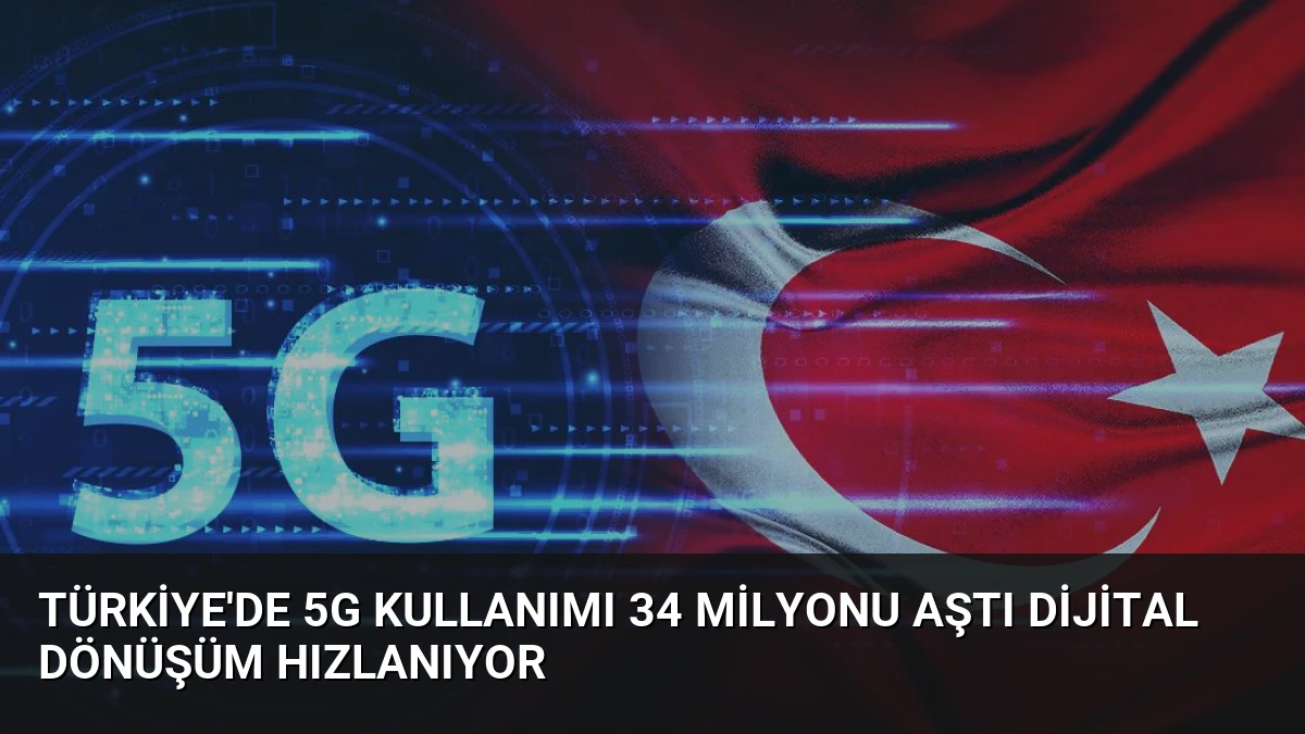 Türkiye’de 5G Kullanımı 34 Milyonu Aştı Dijital Dönüşüm Hızlanıyor