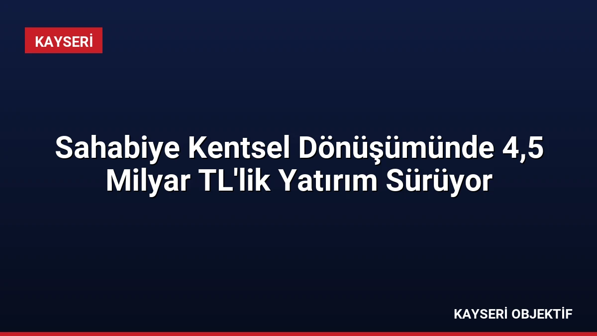 Sahabiye Kentsel Dönüşümünde 4,5 Milyar TL’lik Yatırım Sürüyor