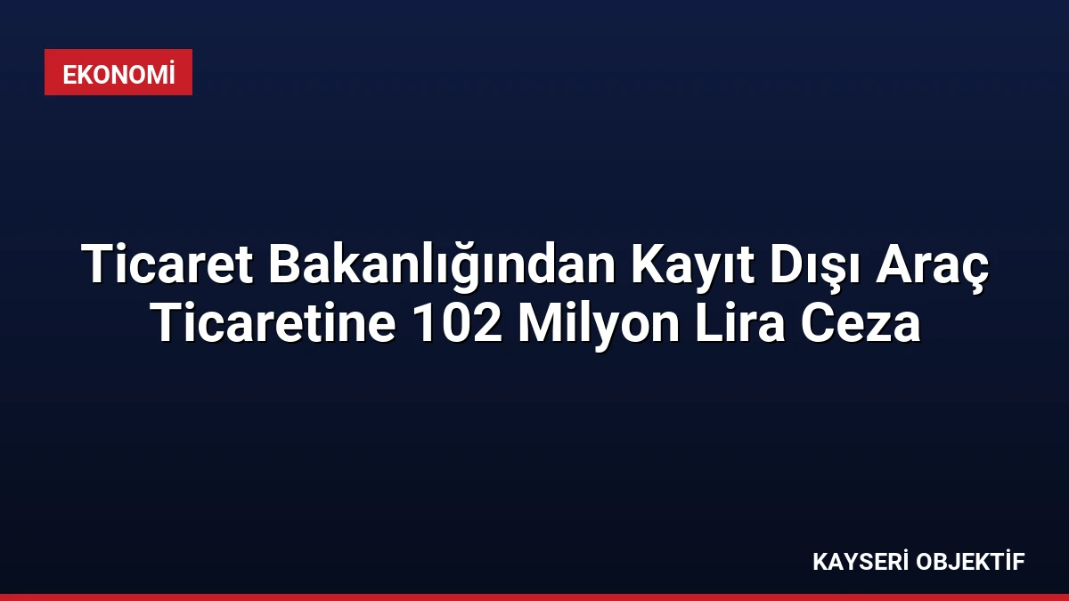 Ticaret Bakanlığından Kayıt Dışı Araç Ticaretine 102 Milyon Lira Ceza