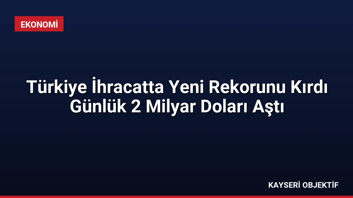 Türkiye İhracatta Yeni Rekorunu Kırdı Günlük 2 Milyar Doları Aştı