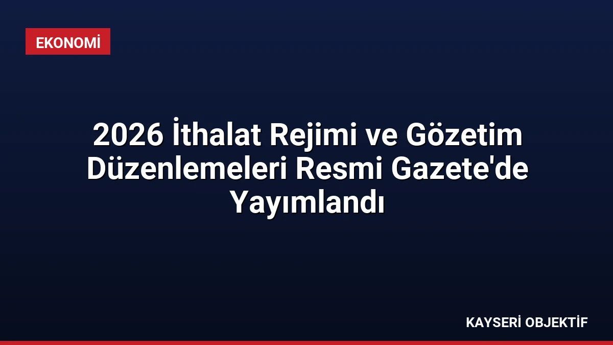 2026 İthalat Rejimi ve Gözetim Düzenlemeleri Resmi Gazete’de Yayımlandı