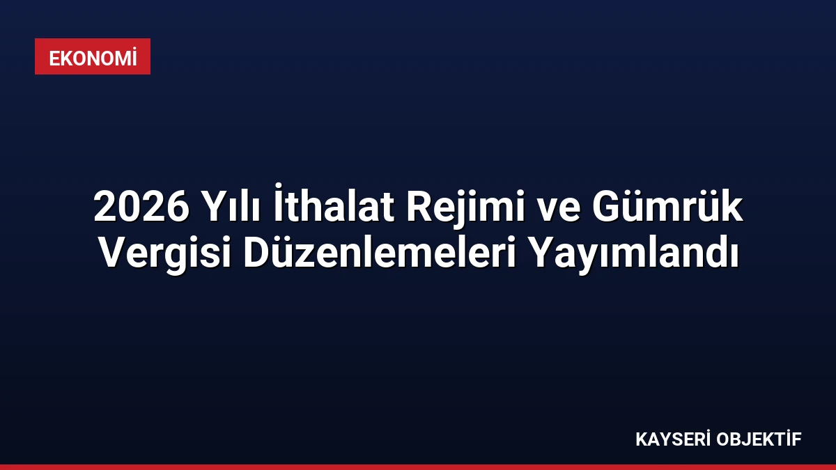 2026 Yılı İthalat Rejimi ve Gümrük Vergisi Düzenlemeleri Yayımlandı