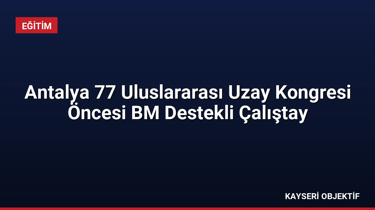 Antalya 77 Uluslararası Uzay Kongresi Öncesi BM Destekli Çalıştay