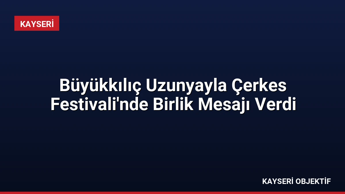 Büyükkılıç Uzunyayla Çerkes Festivali’nde Birlik Mesajı Verdi