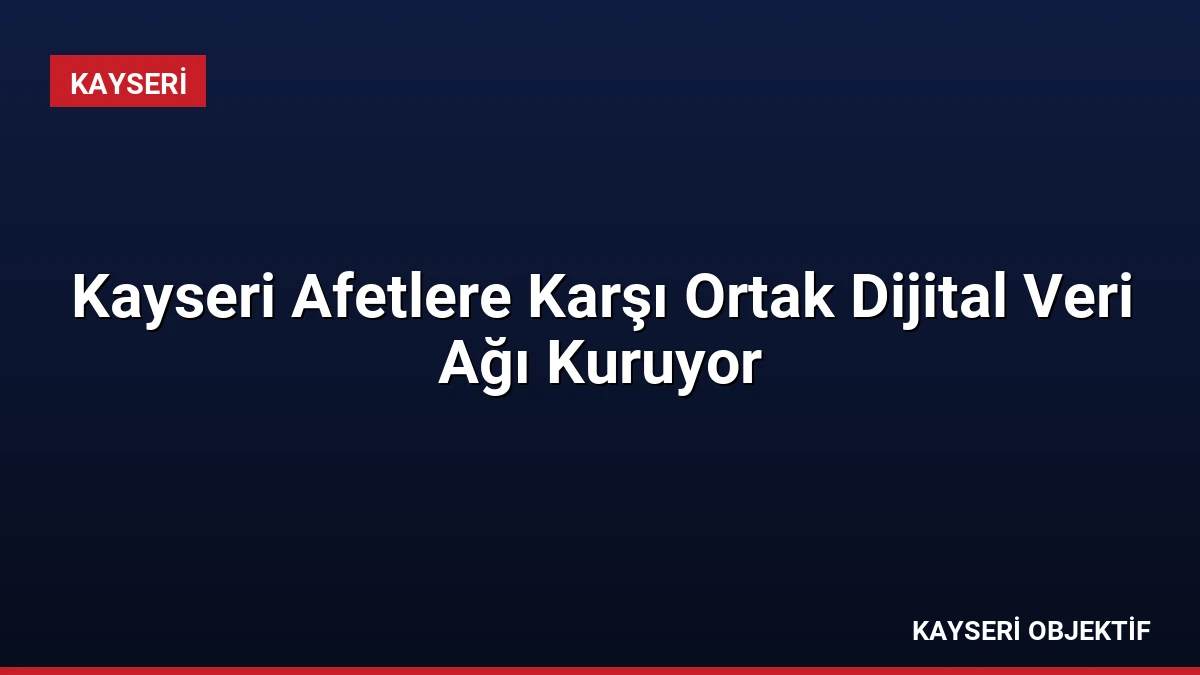 Kayseri Afetlere Karşı Ortak Dijital Veri Ağı Kuruyor