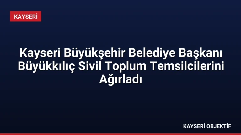 Kayseri Büyükşehir Belediye Başkanı Büyükkılıç Sivil Toplum Temsilcilerini Ağırladı