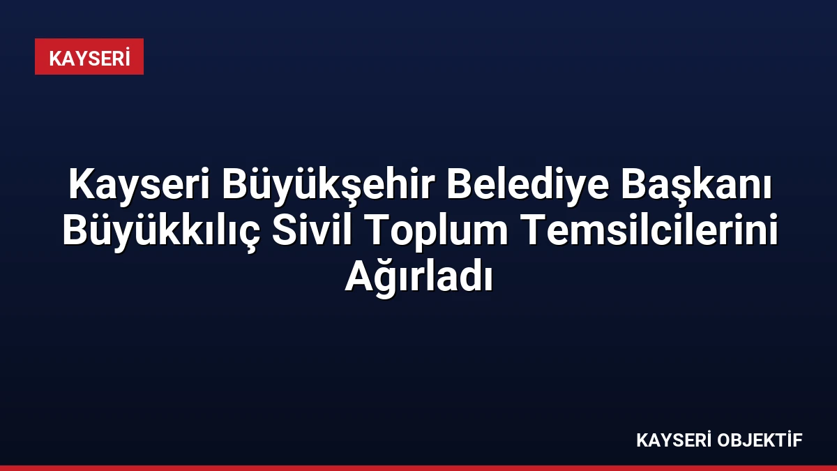 Kayseri Büyükşehir Belediye Başkanı Büyükkılıç Sivil Toplum Temsilcilerini Ağırladı