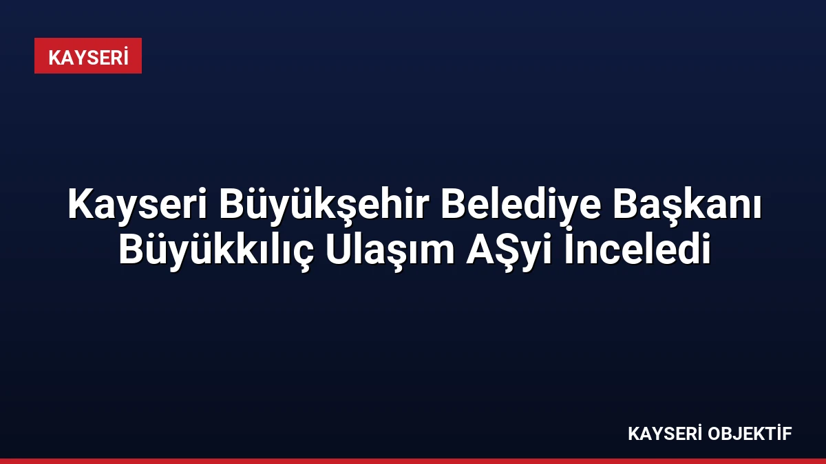 Kayseri Büyükşehir Belediye Başkanı Büyükkılıç Ulaşım AŞyi İnceledi