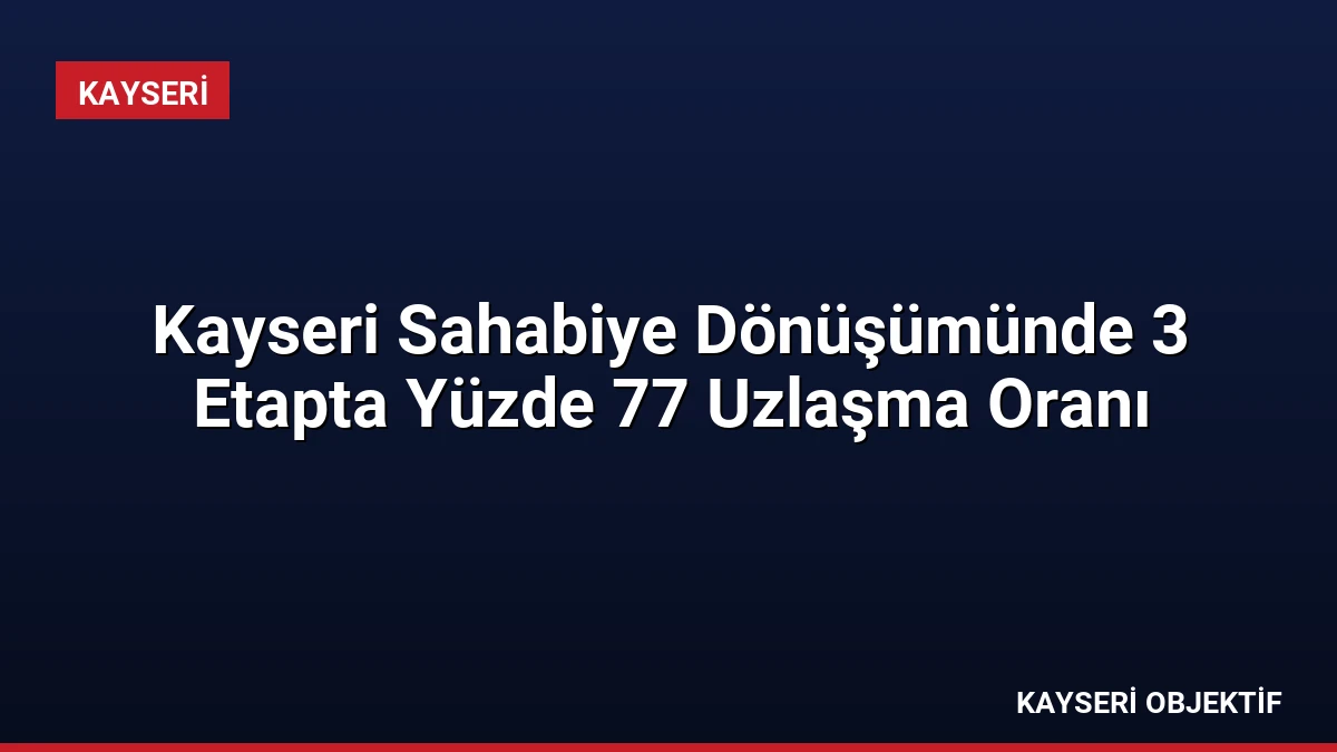 Kayseri Sahabiye Dönüşümünde 3 Etapta Yüzde 77 Uzlaşma Oranı