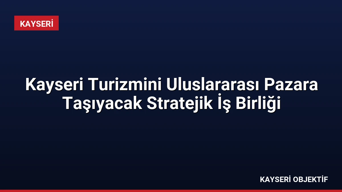 Kayseri Turizmini Uluslararası Pazara Taşıyacak Stratejik İş Birliği