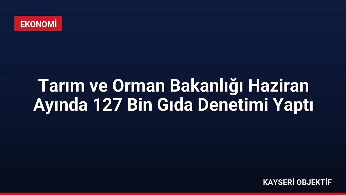 Tarım ve Orman Bakanlığı Haziran Ayında 127 Bin Gıda Denetimi Yaptı