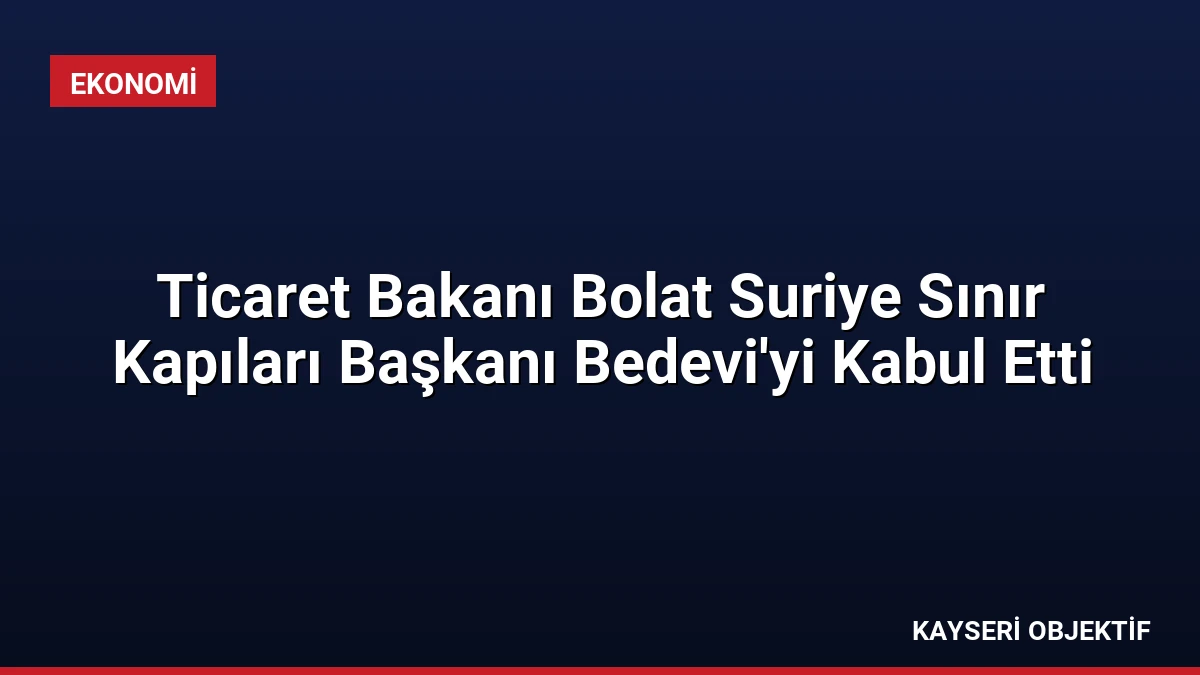 Ticaret Bakanı Bolat Suriye Sınır Kapıları Başkanı Bedevi’yi Kabul Etti
