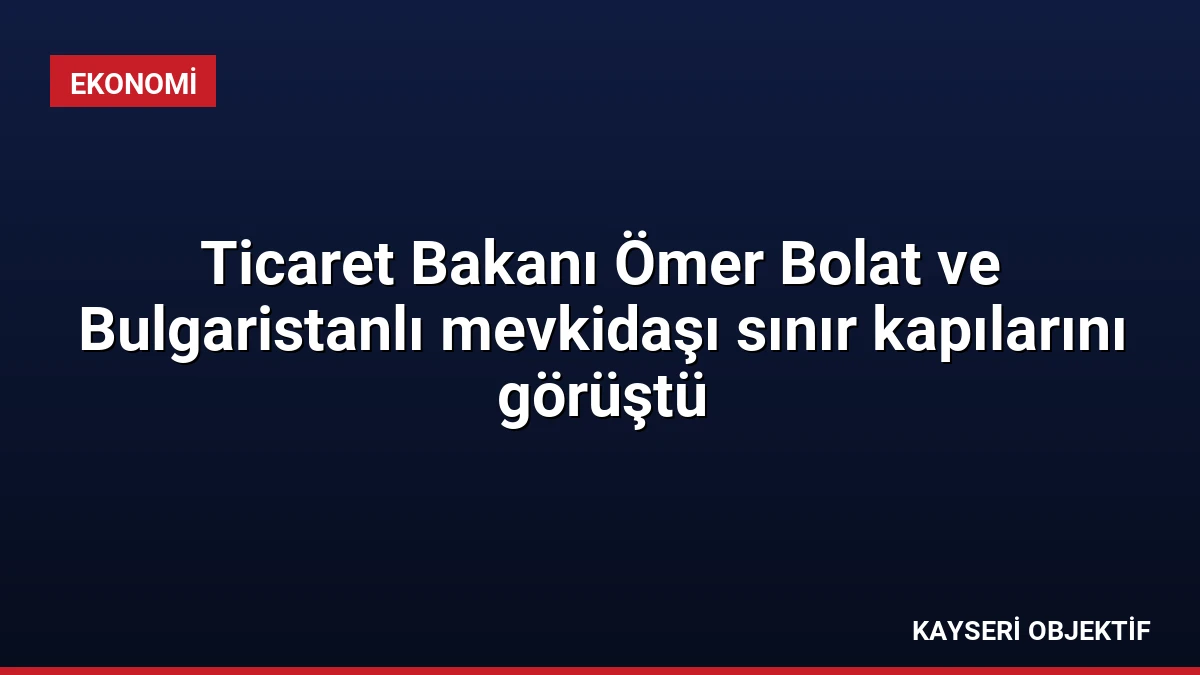 Ticaret Bakanı Ömer Bolat ve Bulgaristanlı mevkidaşı sınır kapılarını görüştü