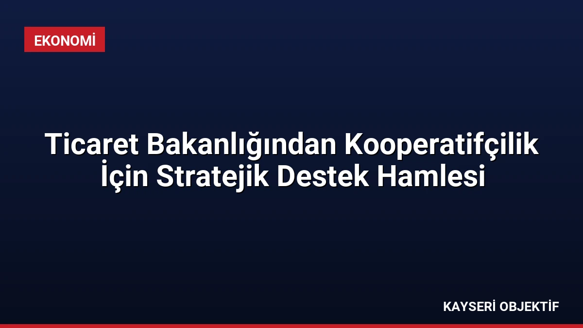 Ticaret Bakanlığından Kooperatifçilik İçin Stratejik Destek Hamlesi