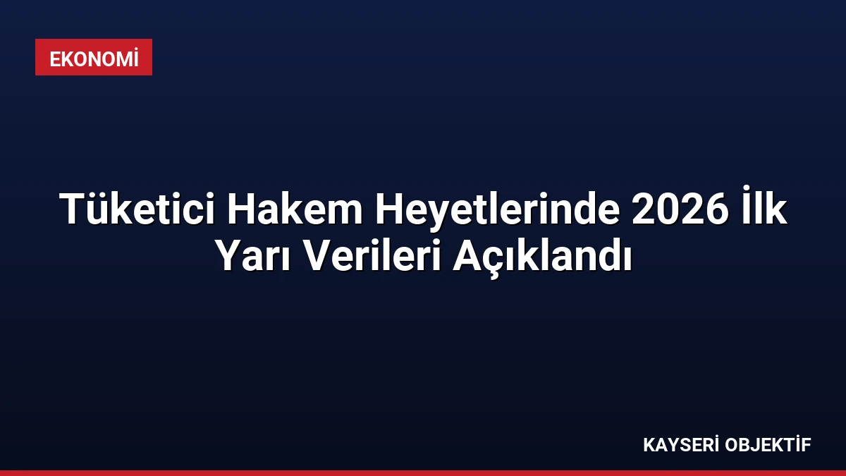Tüketici Hakem Heyetlerinde 2026 İlk Yarı Verileri Açıklandı