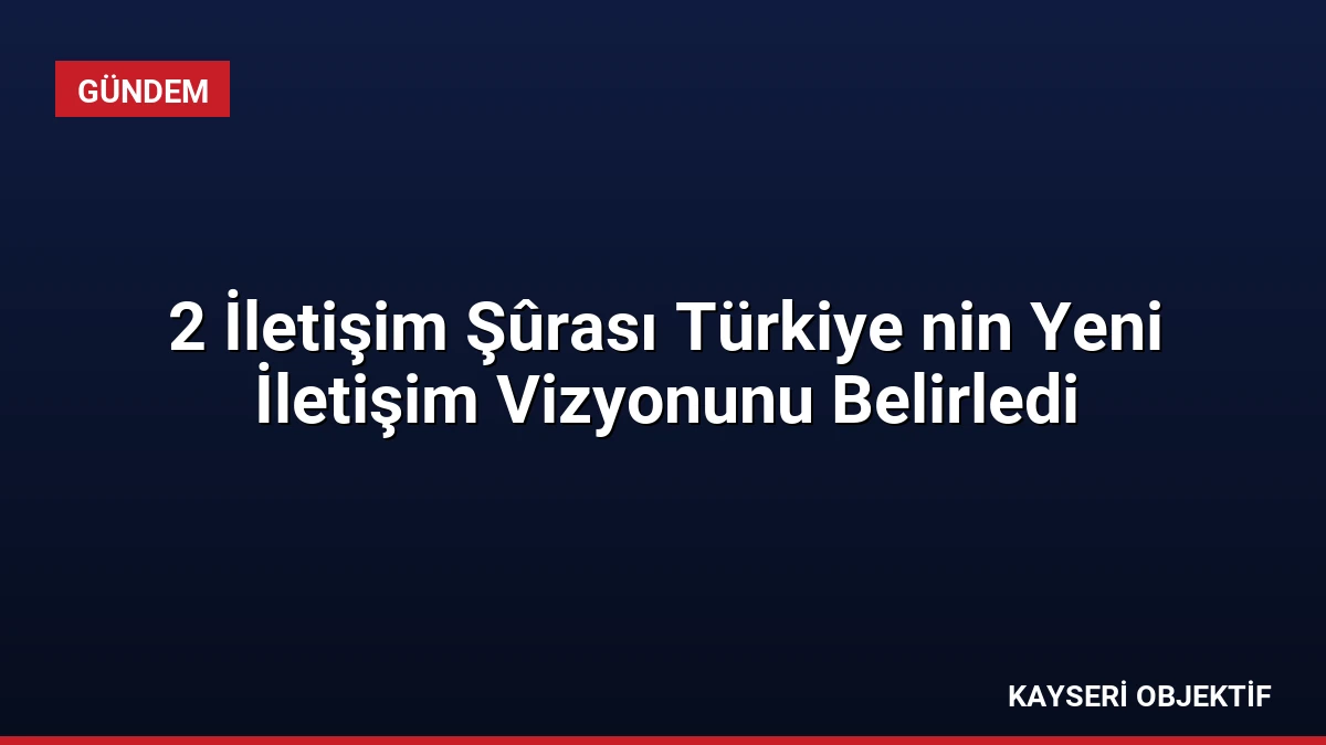 2 İletişim Şûrası Türkiye nin Yeni İletişim Vizyonunu Belirledi