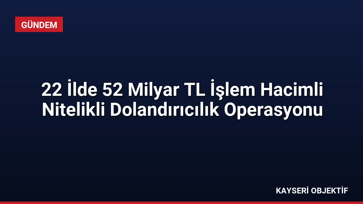 22 İlde 52 Milyar TL İşlem Hacimli Nitelikli Dolandırıcılık Operasyonu
