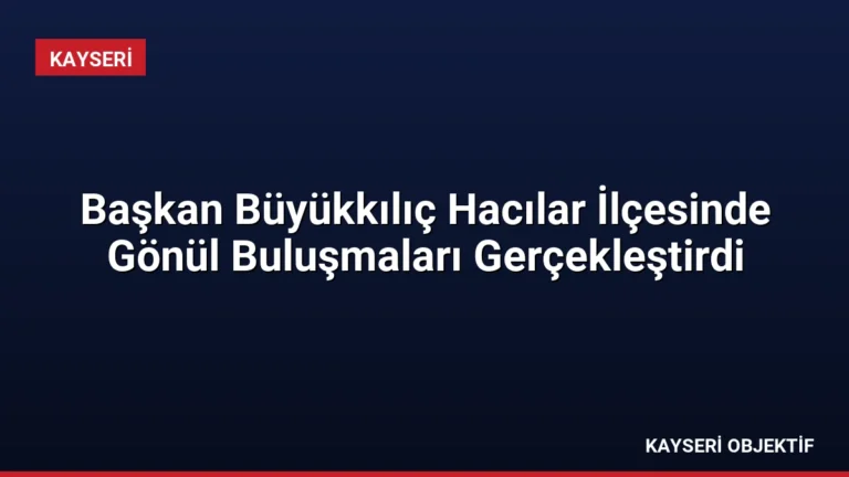 Başkan Büyükkılıç Hacılar İlçesinde Gönül Buluşmaları Gerçekleştirdi