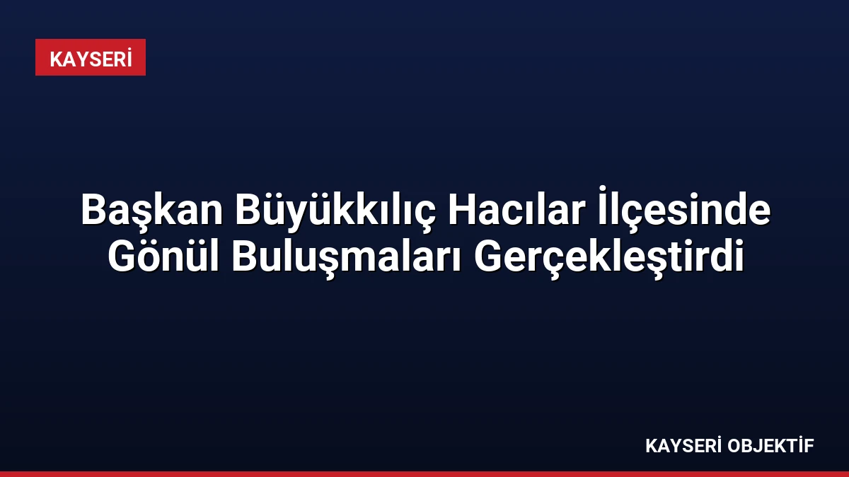 Başkan Büyükkılıç Hacılar İlçesinde Gönül Buluşmaları Gerçekleştirdi