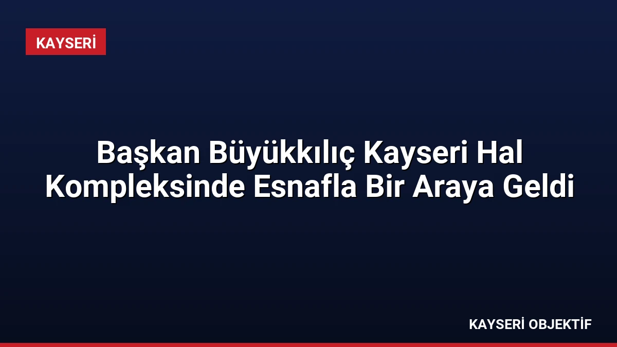 Başkan Büyükkılıç Kayseri Hal Kompleksinde Esnafla Bir Araya Geldi