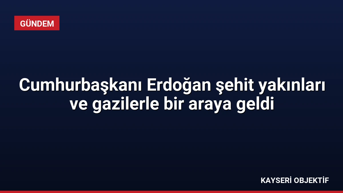 Cumhurbaşkanı Erdoğan şehit yakınları ve gazilerle bir araya geldi