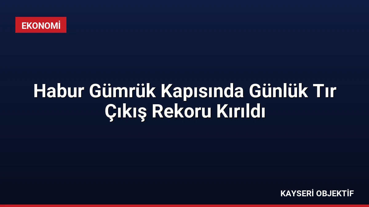 Habur Gümrük Kapısında Günlük Tır Çıkış Rekoru Kırıldı
