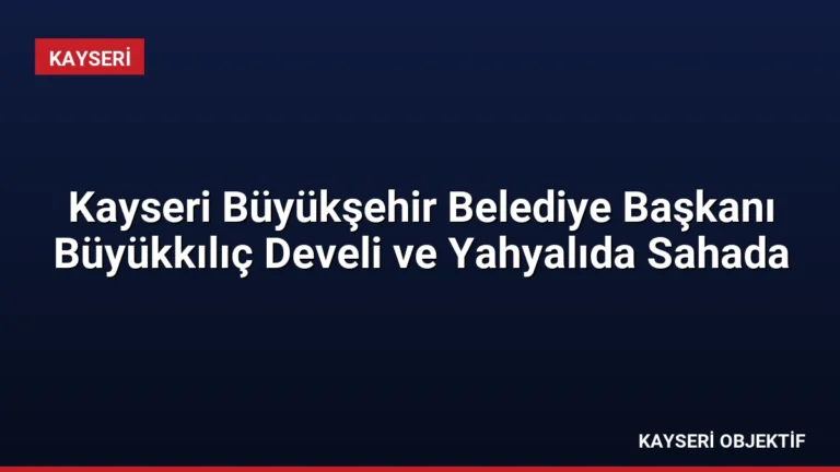 Kayseri Büyükşehir Belediye Başkanı Büyükkılıç Develi ve Yahyalıda Sahada