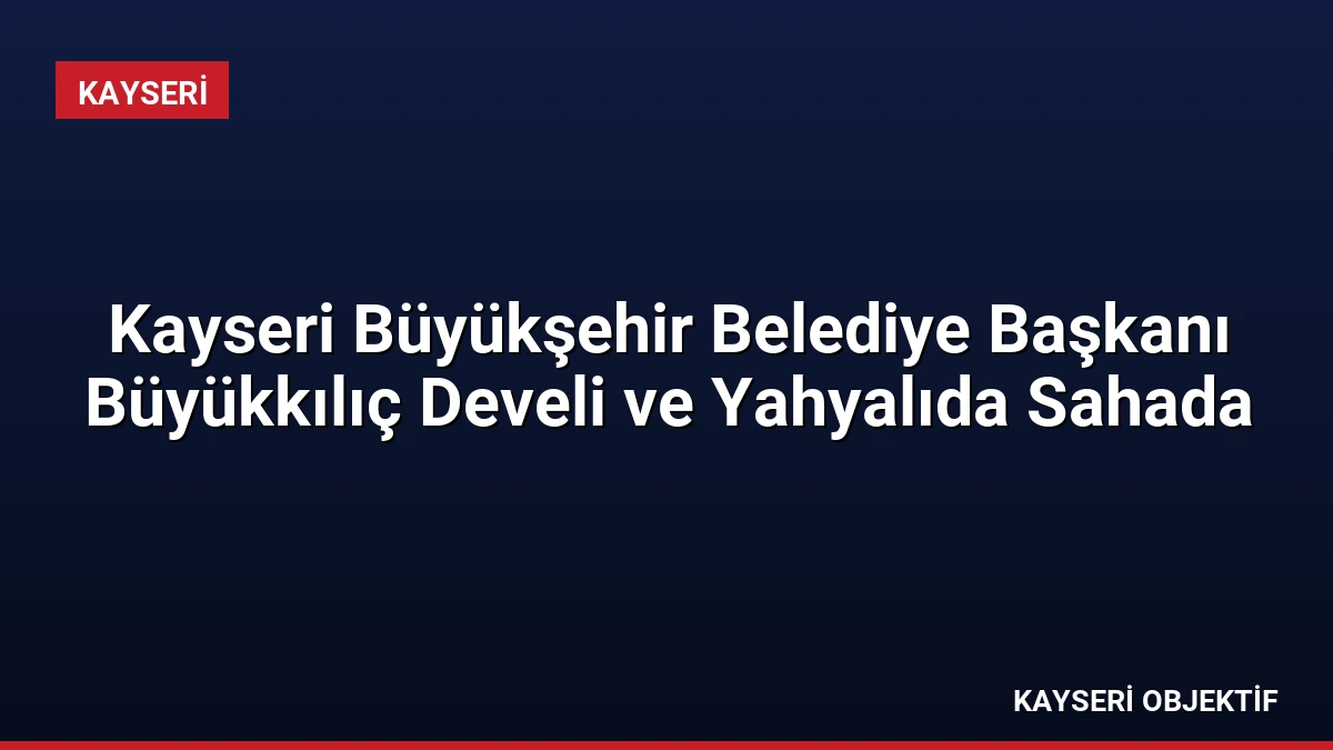 Kayseri Büyükşehir Belediye Başkanı Büyükkılıç Develi ve Yahyalıda Sahada