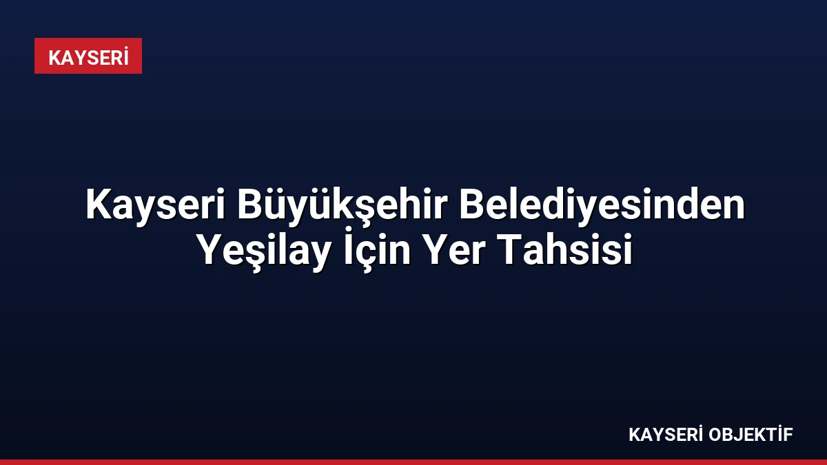Kayseri Büyükşehir Belediyesinden Yeşilay İçin Yer Tahsisi
