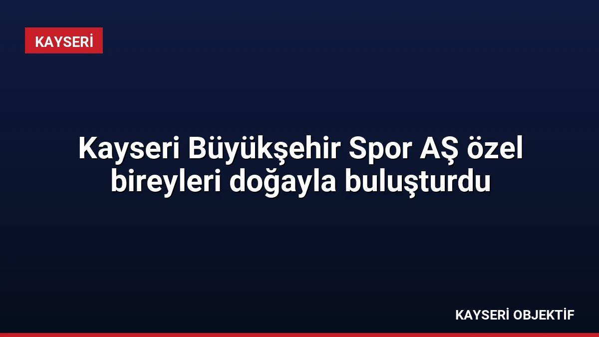 Kayseri Büyükşehir Spor AŞ özel bireyleri doğayla buluşturdu