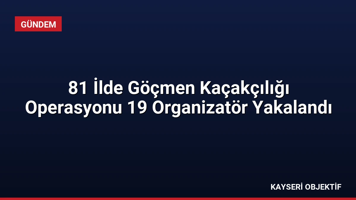 81 İlde Göçmen Kaçakçılığı Operasyonu 19 Organizatör Yakalandı
