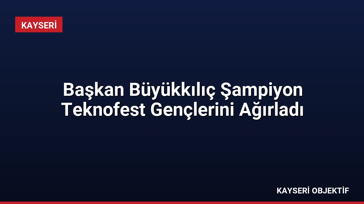 Başkan Büyükkılıç Şampiyon Teknofest Gençlerini Ağırladı