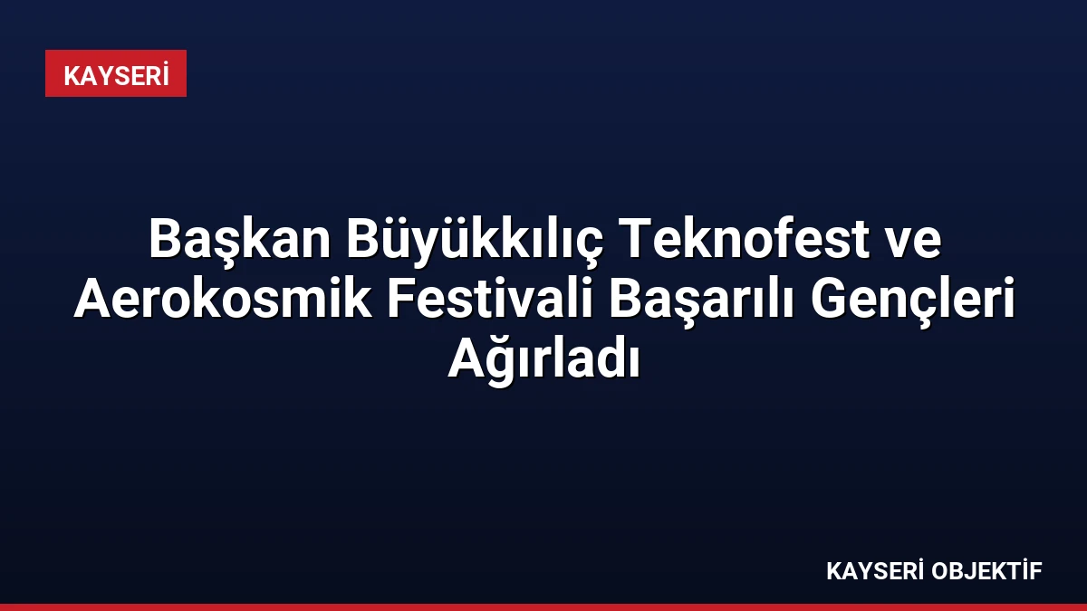 Başkan Büyükkılıç Teknofest ve Aerokosmik Festivali Başarılı Gençleri Ağırladı