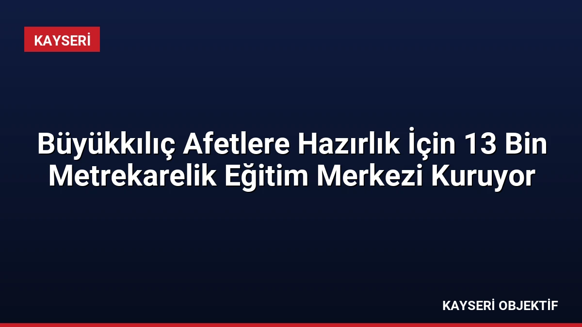 Büyükkılıç Afetlere Hazırlık İçin 13 Bin Metrekarelik Eğitim Merkezi Kuruyor
