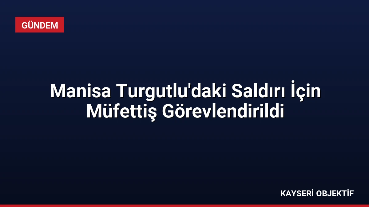 Manisa Turgutlu’daki Saldırı İçin Müfettiş Görevlendirildi