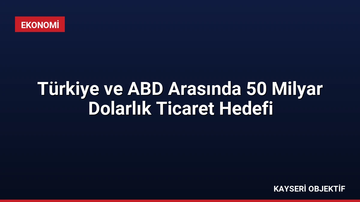 Türkiye ve ABD Arasında 50 Milyar Dolarlık Ticaret Hedefi