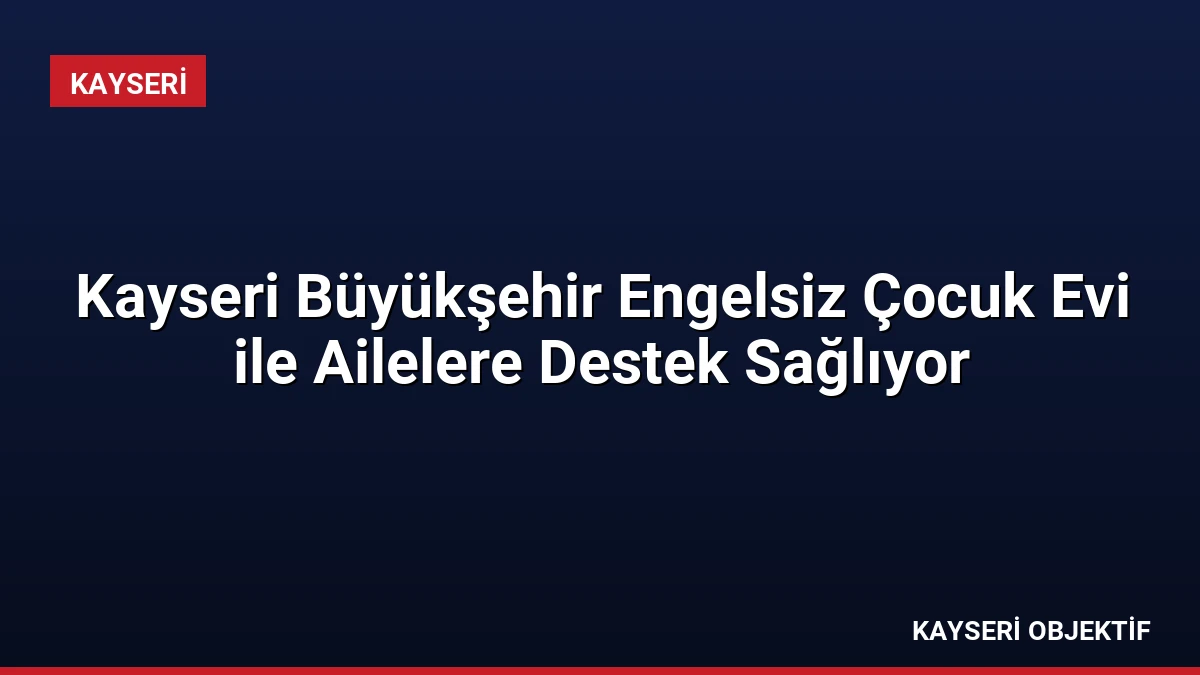 Kayseri Büyükşehir Engelsiz Çocuk Evi ile Ailelere Destek Sağlıyor