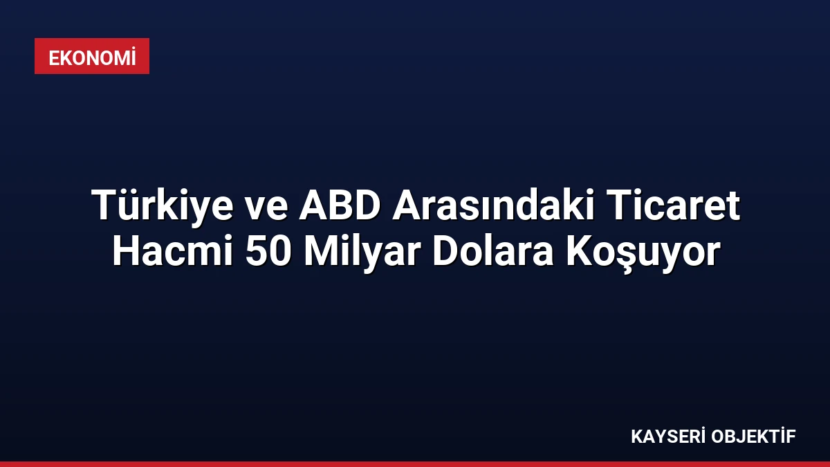 Türkiye ve ABD Arasındaki Ticaret Hacmi 50 Milyar Dolara Koşuyor